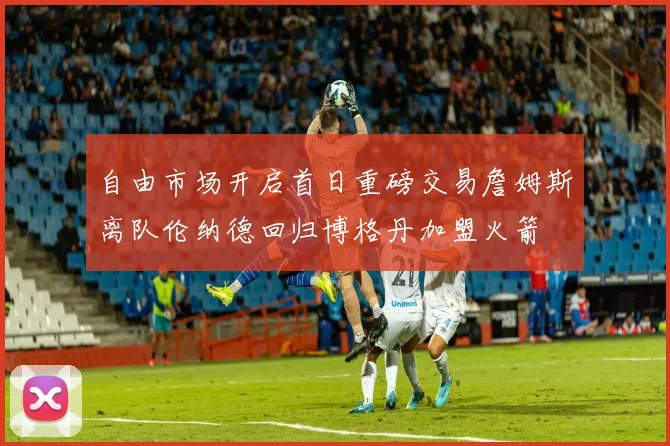 自由市场开启首日重磅交易詹姆斯离队伦纳德回归博格丹加盟火箭