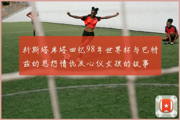科斯塔库塔回忆98年世界杯与巴特兹的恩怨情仇及心仪女孩的故事