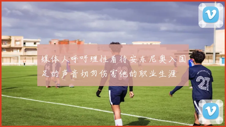 媒体人呼吁理性看待安东尼奥入国足的声音切勿伤害他的职业生涯
