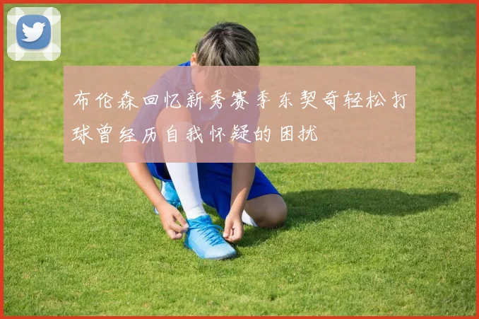 布伦森回忆新秀赛季东契奇轻松打球曾经历自我怀疑的困扰