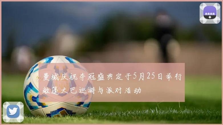 曼城庆祝夺冠盛典定于5月25日举行敞篷大巴巡游与派对活动