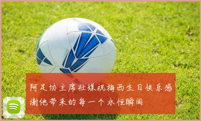 阿足协主席社媒祝梅西生日快乐感谢他带来的每一个永恒瞬间