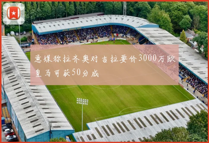 意媒称拉齐奥对吉拉要价3000万欧皇马可获50分成