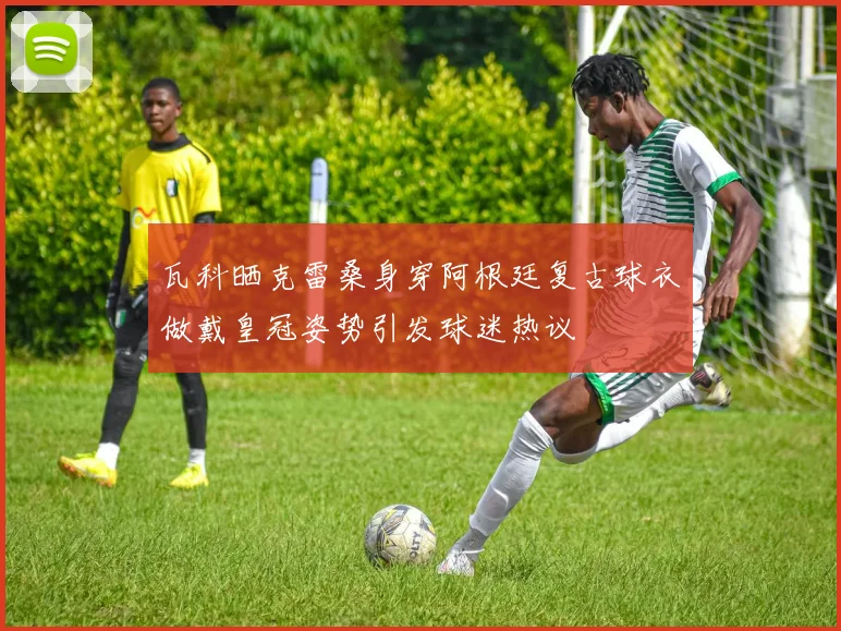 瓦科晒克雷桑身穿阿根廷复古球衣做戴皇冠姿势引发球迷热议