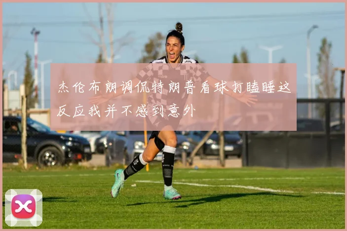 杰伦布朗调侃特朗普看球打瞌睡这反应我并不感到意外