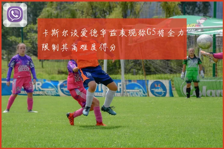 卡斯尔谈爱德华兹表现称G5将全力限制其高难度得分
