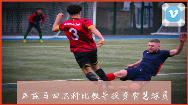 库兹马回忆科比教导投资智慧球员生涯有限生活需规划