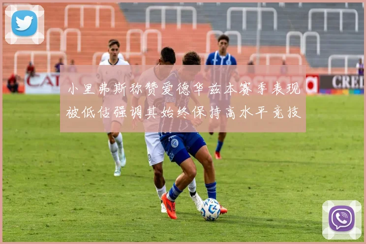 小里弗斯称赞爱德华兹本赛季表现被低估强调其始终保持高水平竞技状态