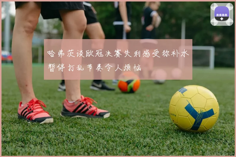 哈弗茨谈欧冠决赛失利感受称补水暂停打乱节奏令人烦恼