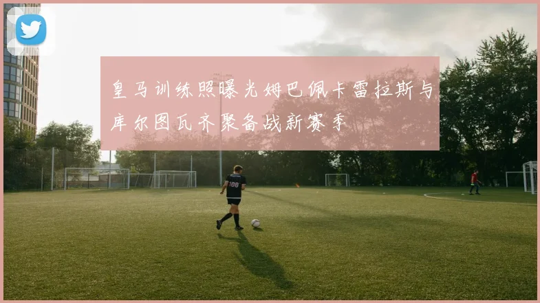 皇马训练照曝光姆巴佩卡雷拉斯与库尔图瓦齐聚备战新赛季