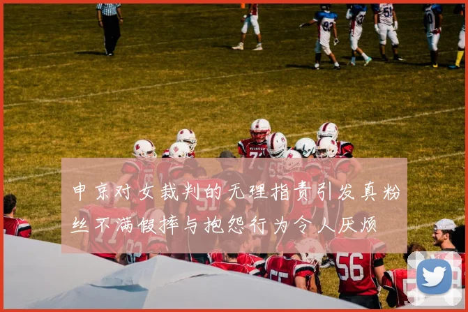申京对女裁判的无理指责引发真粉丝不满假摔与抱怨行为令人厌烦