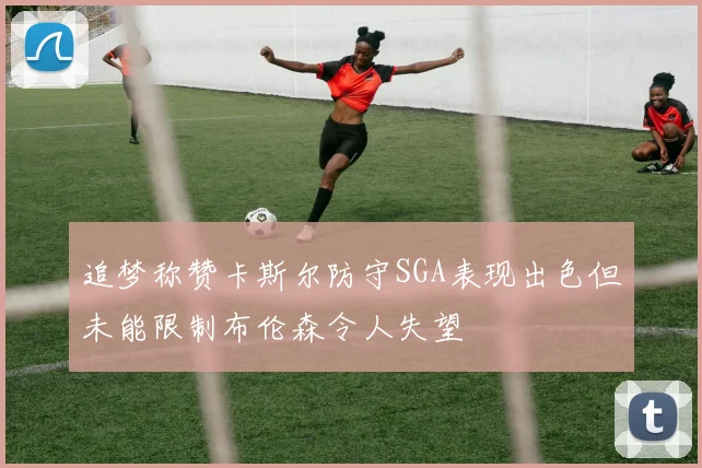 追梦称赞卡斯尔防守SGA表现出色但未能限制布伦森令人失望
