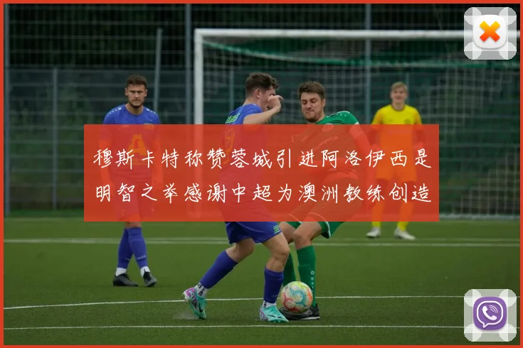 穆斯卡特称赞蓉城引进阿洛伊西是明智之举感谢中超为澳洲教练创造机会