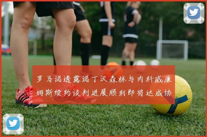 罗马诺透露诺丁汉森林与内科威廉姆斯续约谈判进展顺利即将达成协议