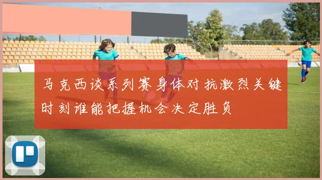 马克西谈系列赛身体对抗激烈关键时刻谁能把握机会决定胜负