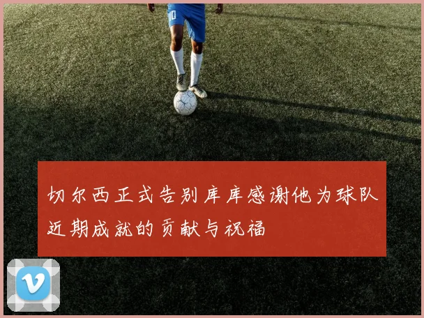 切尔西正式告别库库感谢他为球队近期成就的贡献与祝福