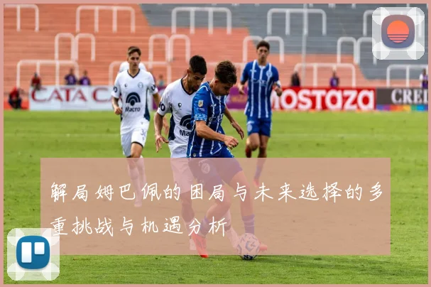 解局姆巴佩的困局与未来选择的多重挑战与机遇分析
