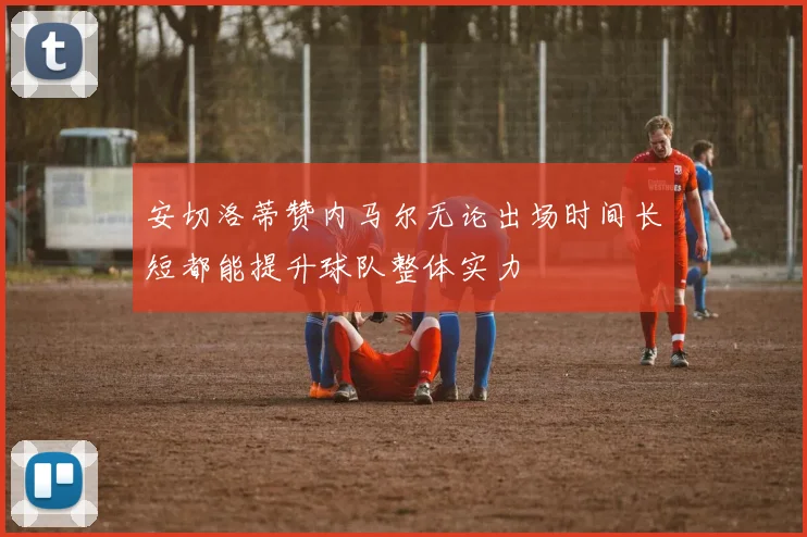 安切洛蒂赞内马尔无论出场时间长短都能提升球队整体实力