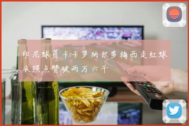 印尼球员卡卡罗纳尔多梅西走红球衣照点赞破两万六千