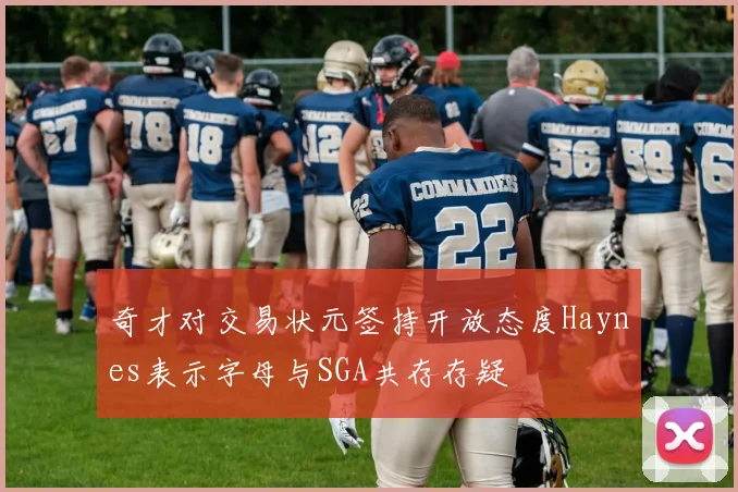 奇才对交易状元签持开放态度Haynes表示字母与SGA共存存疑