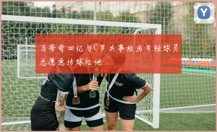 马蒂奇回忆与C罗共事经历年轻球员总愿意传球给他