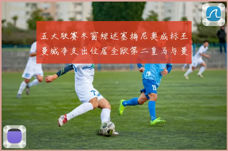 五大联赛冬窗综述塞梅尼奥成标王曼城净支出位居全欧第二皇马与曼联均未投入
