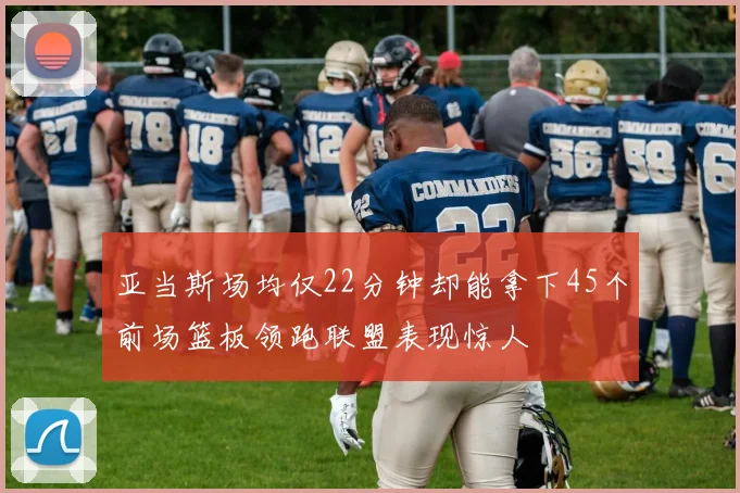 亚当斯场均仅22分钟却能拿下45个前场篮板领跑联盟表现惊人