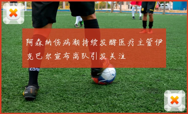 阿森纳伤病潮持续发酵医疗主管伊克巴尔宣布离队引发关注